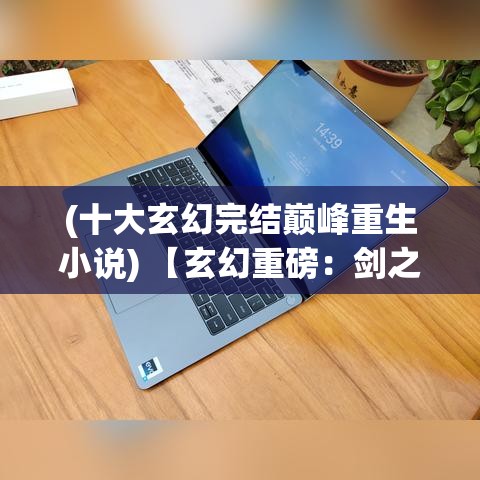 (十大玄幻完结巅峰重生小说) 【玄幻重磅：剑之威力】探究神兵利器在古代战争中的战略重要性与技术演化之道